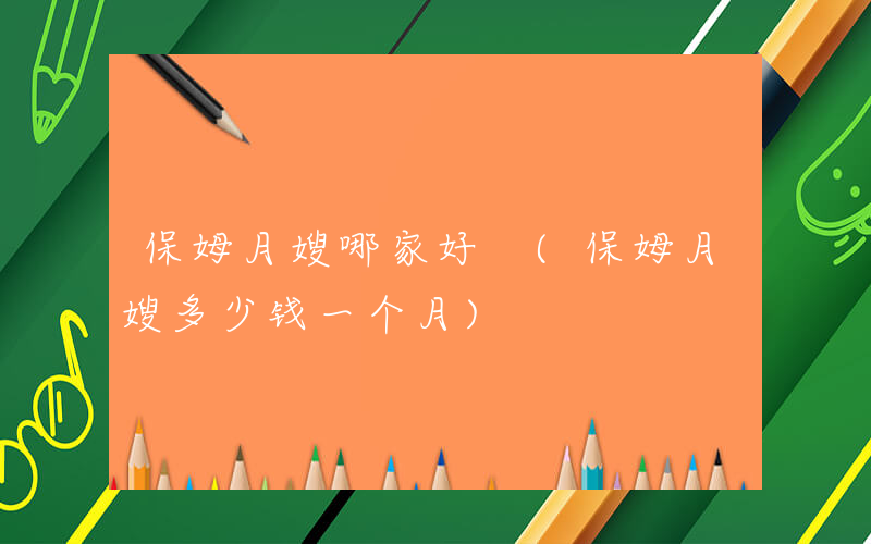 保姆月嫂哪家好 (保姆月嫂多少钱一个月)